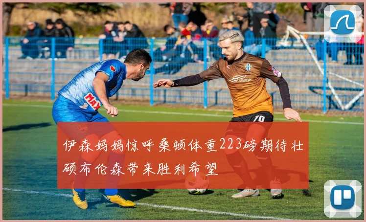 伊森妈妈惊呼桑顿体重223磅期待壮硕布伦森带来胜利希望