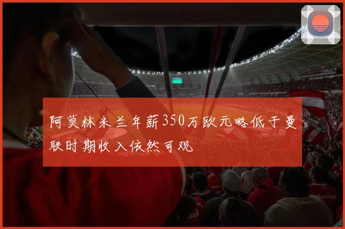 阿莫林米兰年薪350万欧元略低于曼联时期收入依然可观