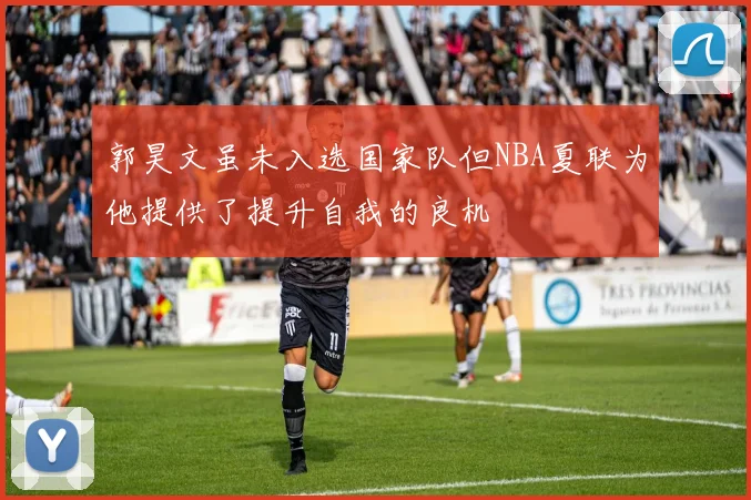 郭昊文虽未入选国家队但NBA夏联为他提供了提升自我的良机