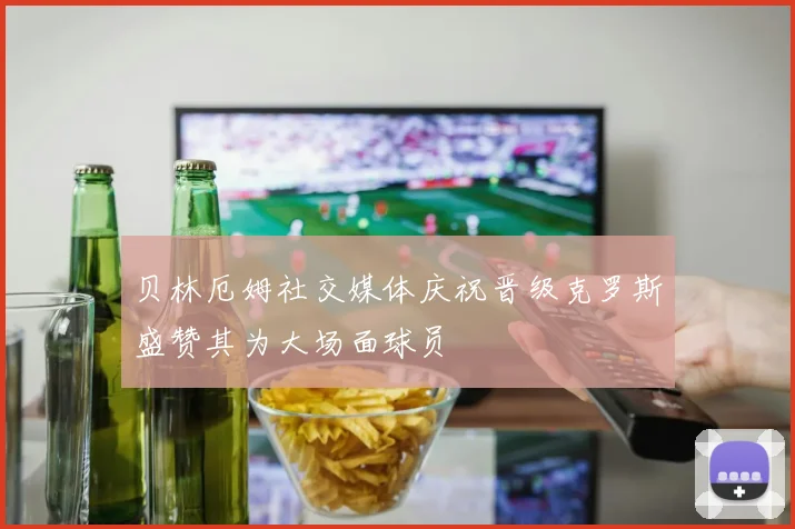 贝林厄姆社交媒体庆祝晋级克罗斯盛赞其为大场面球员