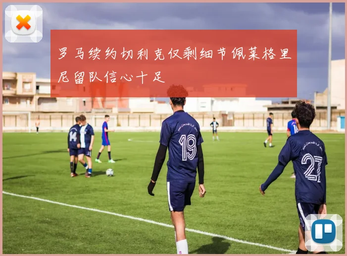 罗马续约切利克仅剩细节佩莱格里尼留队信心十足