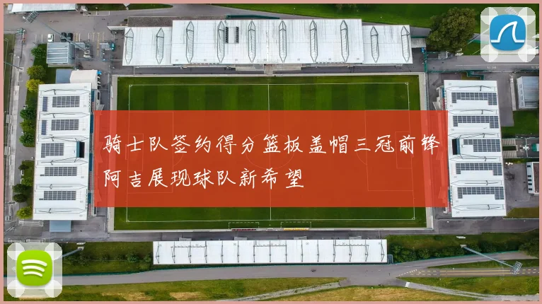骑士队签约得分篮板盖帽三冠前锋阿吉展现球队新希望