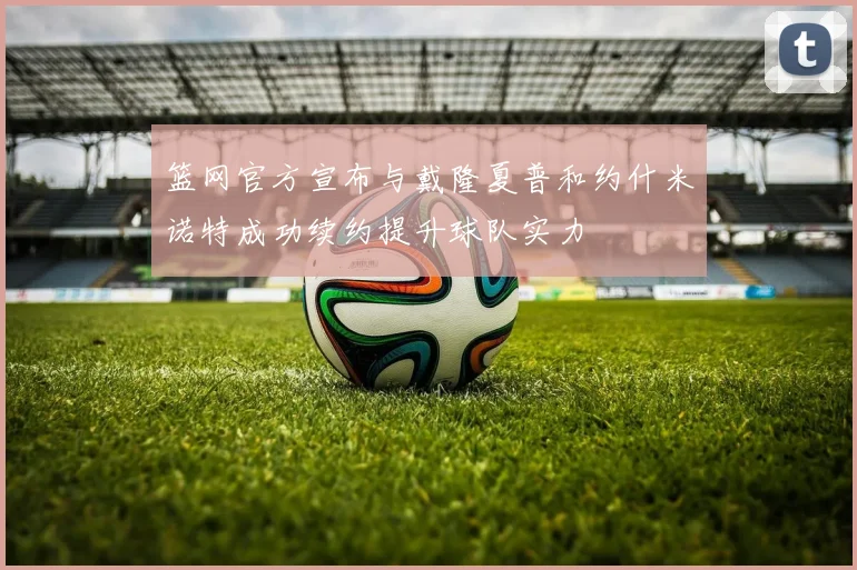 篮网官方宣布与戴隆夏普和约什米诺特成功续约提升球队实力