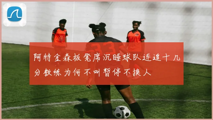 阿特金森板凳席沉睡球队连追十几分教练为何不叫暂停不换人