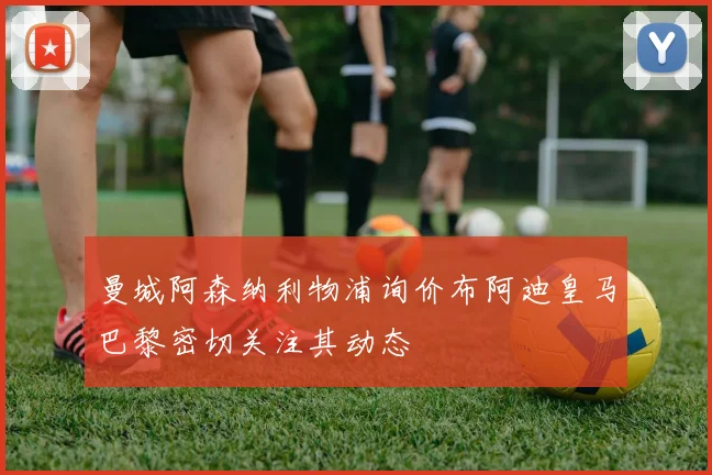 曼城阿森纳利物浦询价布阿迪皇马巴黎密切关注其动态