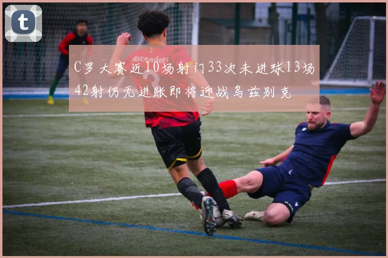 C罗大赛近10场射门33次未进球13场42射仍无进账即将迎战乌兹别克