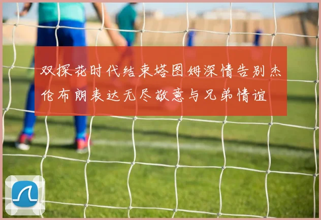 双探花时代结束塔图姆深情告别杰伦布朗表达无尽敬意与兄弟情谊