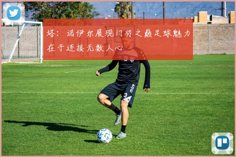 塔：诺伊尔展现门将之巅足球魅力在于连接无数人心