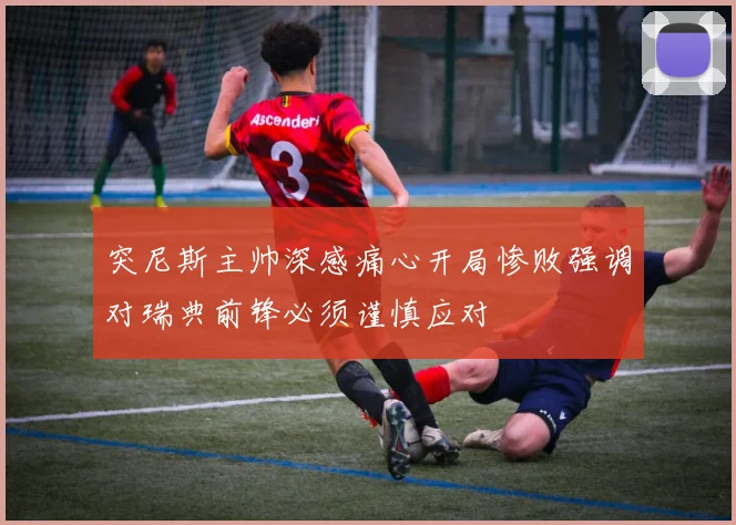 突尼斯主帅深感痛心开局惨败强调对瑞典前锋必须谨慎应对
