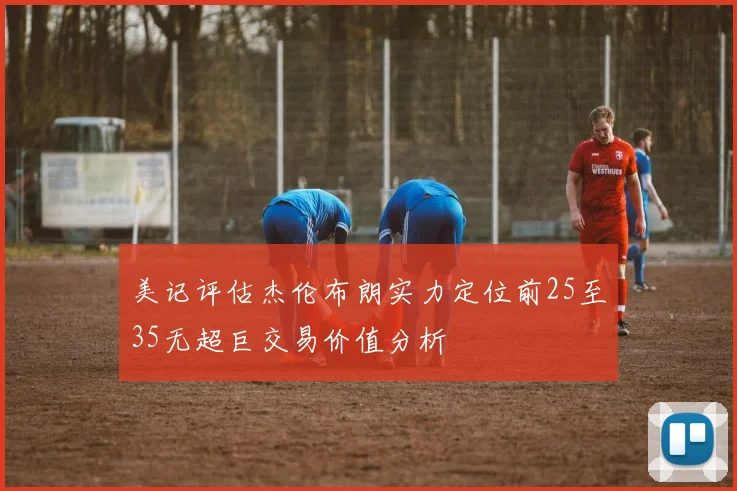 美记评估杰伦布朗实力定位前25至35无超巨交易价值分析