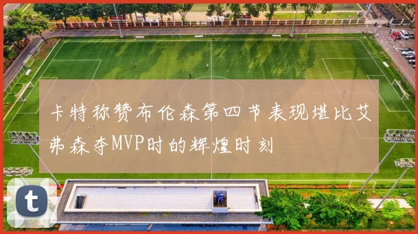 卡特称赞布伦森第四节表现堪比艾弗森夺MVP时的辉煌时刻