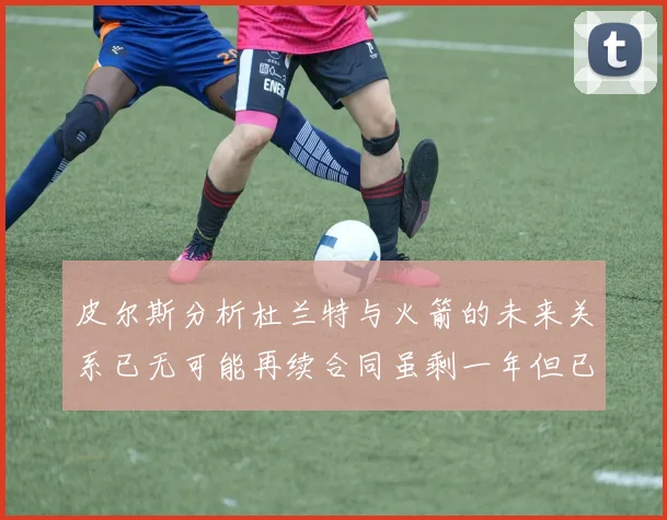 皮尔斯分析杜兰特与火箭的未来关系已无可能再续合同虽剩一年但已破裂