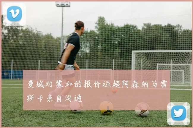 曼城对蒙加的报价远超阿森纳马雷斯卡亲自沟通