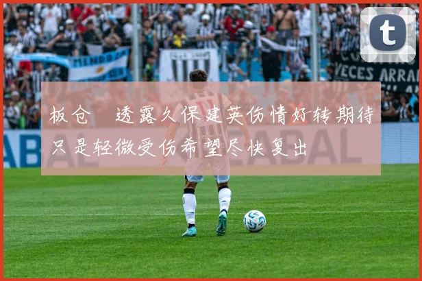 板仓滉透露久保建英伤情好转期待只是轻微受伤希望尽快复出