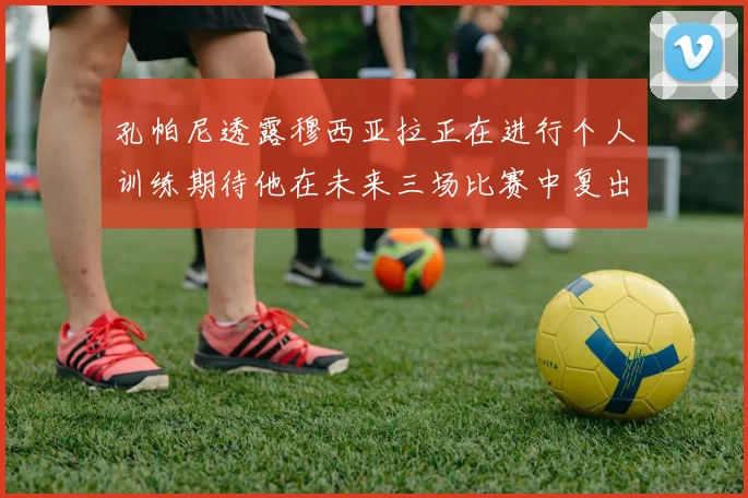 孔帕尼透露穆西亚拉正在进行个人训练期待他在未来三场比赛中复出