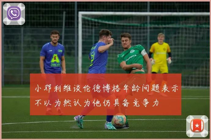 小邓利维谈伦德博格年龄问题表示不以为然认为他仍具备竞争力