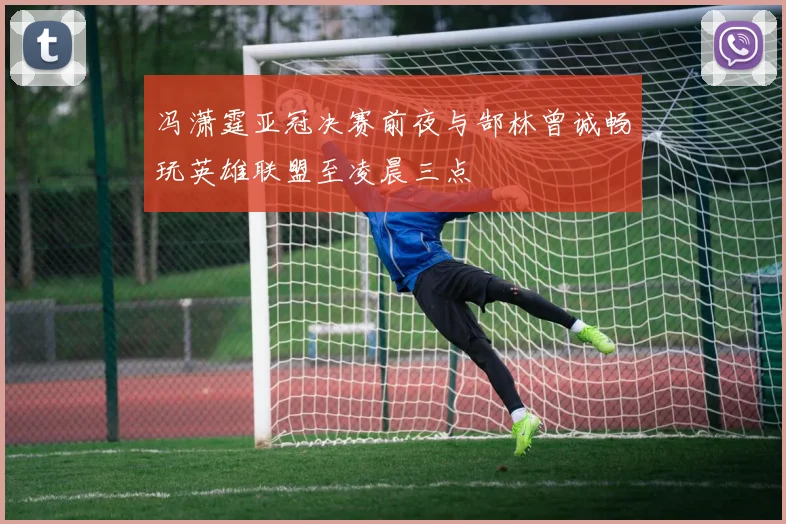 冯潇霆亚冠决赛前夜与郜林曾诚畅玩英雄联盟至凌晨三点
