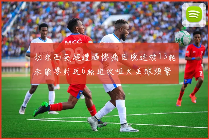 切尔西英超遭遇惨痛困境连续13轮未能零封近6轮进攻哑火丢球频繁