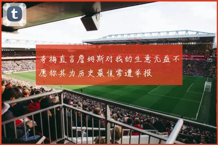 夸梅直言詹姆斯对我的生意无益不愿称其为历史最佳常遭举报